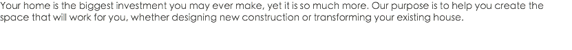 Your home is the biggest investment you may ever make, yet it is so much more. Our purpose is to help you create the space that will work for you, whether designing new construction or transforming your existing house. 